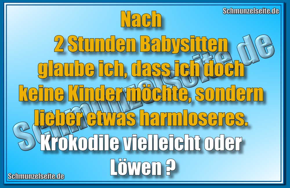 Nach 2 Stunden Babysitten glaube ich, dass ich doch keine Kinder möchte, sondern lieber etwas Harmloseres. Krokodile vielleicht oder Löwen?