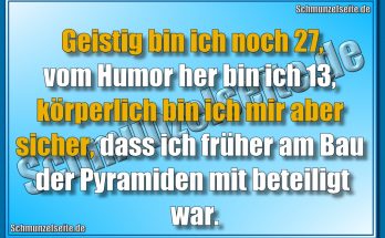 Geistig bin ich noch 27,vom Humor her bin ich 13, körperlich bin ich mir aber sicher, dass ich früher am Bau der Pyramiden mit beteiligt war.