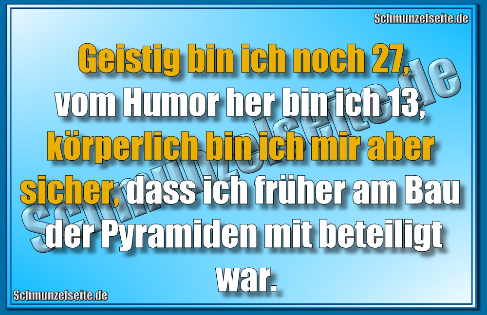 Geistig bin ich noch 27,vom Humor her bin ich 13, körperlich bin ich mir aber sicher, dass ich früher am Bau der Pyramiden mit beteiligt war.