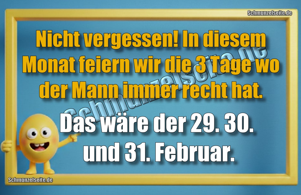 Nicht vergessen! In diesem Monat feiern wir die drei Tage wo der Mann immer recht hat. Das wäre der 29. 30. und 31. Februar.