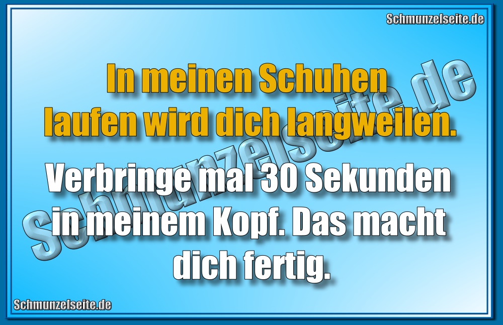 In meinen Schuhen laufen wird dich langweilen. Verbringe mal 30 Sekunden in meinem Kopf. Das macht dich fertig.
