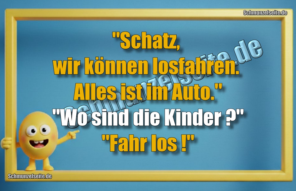 "Schatz, wir können losfahren. Alles ist im Auto." "Wo sind die Kinder?" "Fahr los!"