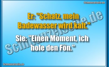 Er: "Schatz, mein Badewasser wird kalt." Sie: "Einen Moment, ich hole den Fön."