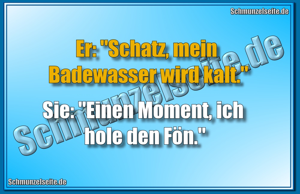 Er: "Schatz, mein Badewasser wird kalt." Sie: "Einen Moment, ich hole den Fön."