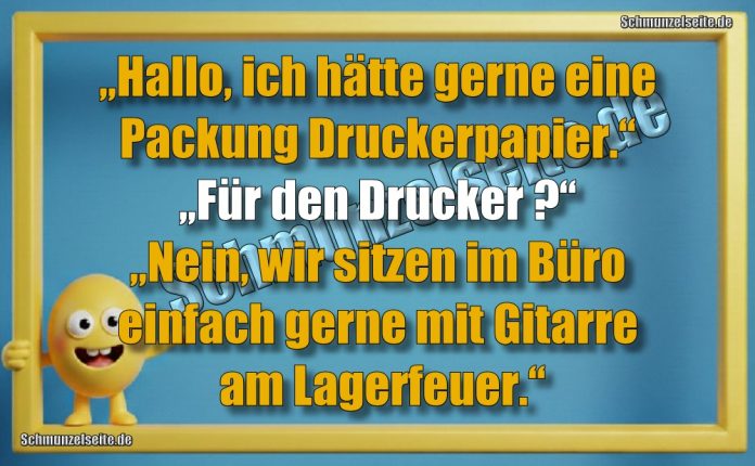 „Hallo, ich hätte gerne eine Packung Druckerpapier.“ „Für den Drucker?“ „Nein, wir sitzen im Büro einfach gerne mit Gitarre am Lagerfeuer.“