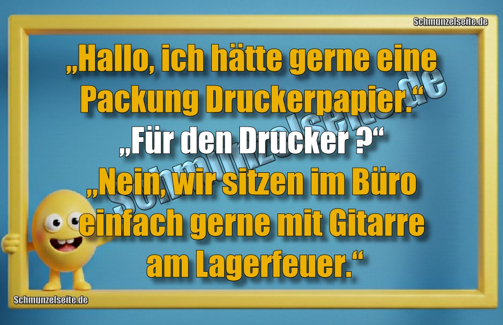 „Hallo, ich hätte gerne eine Packung Druckerpapier.“ „Für den Drucker?“ „Nein, wir sitzen im Büro einfach gerne mit Gitarre am Lagerfeuer.“