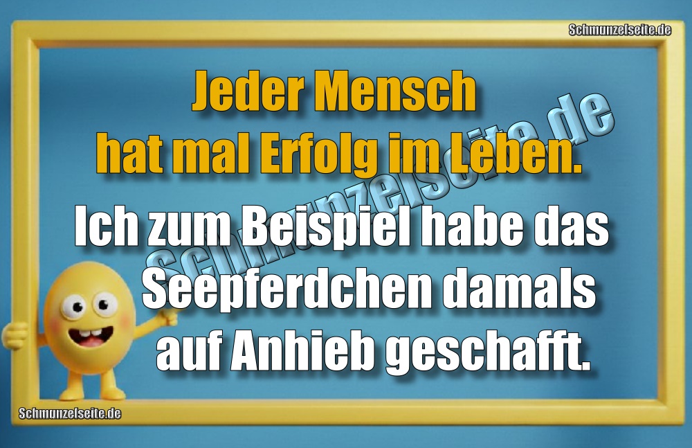 Jeder Mensch hat mal Erfolg im Leben. Ich zum Beispiel habe das Seepferdchen damals auf Anhieb geschafft.