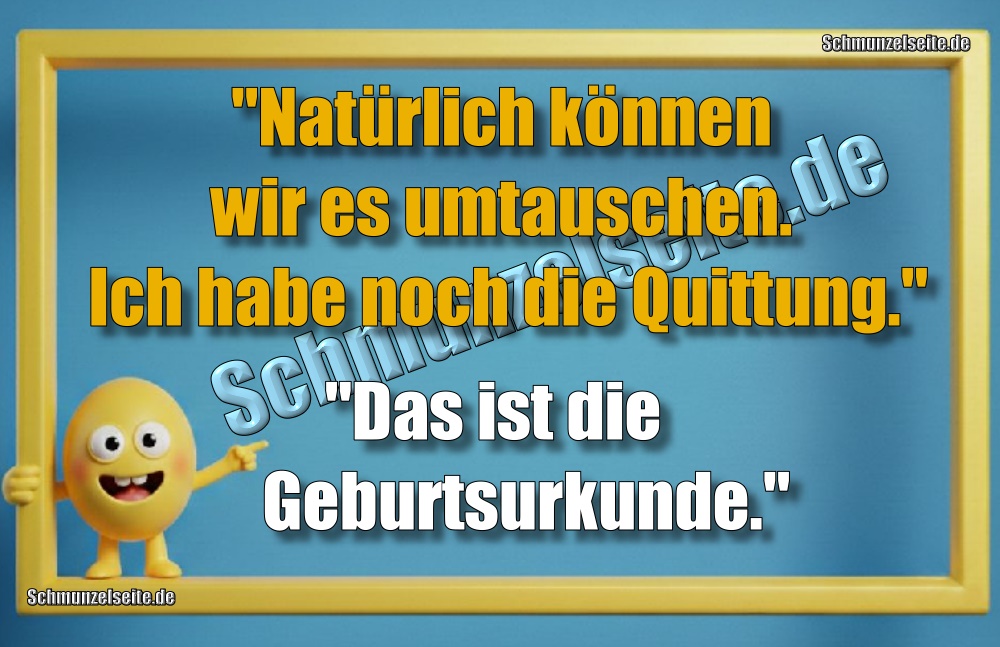 "Natürlich können wir es umtauschen. Ich habe noch die Quittung.""Das ist die Geburtsurkunde,"