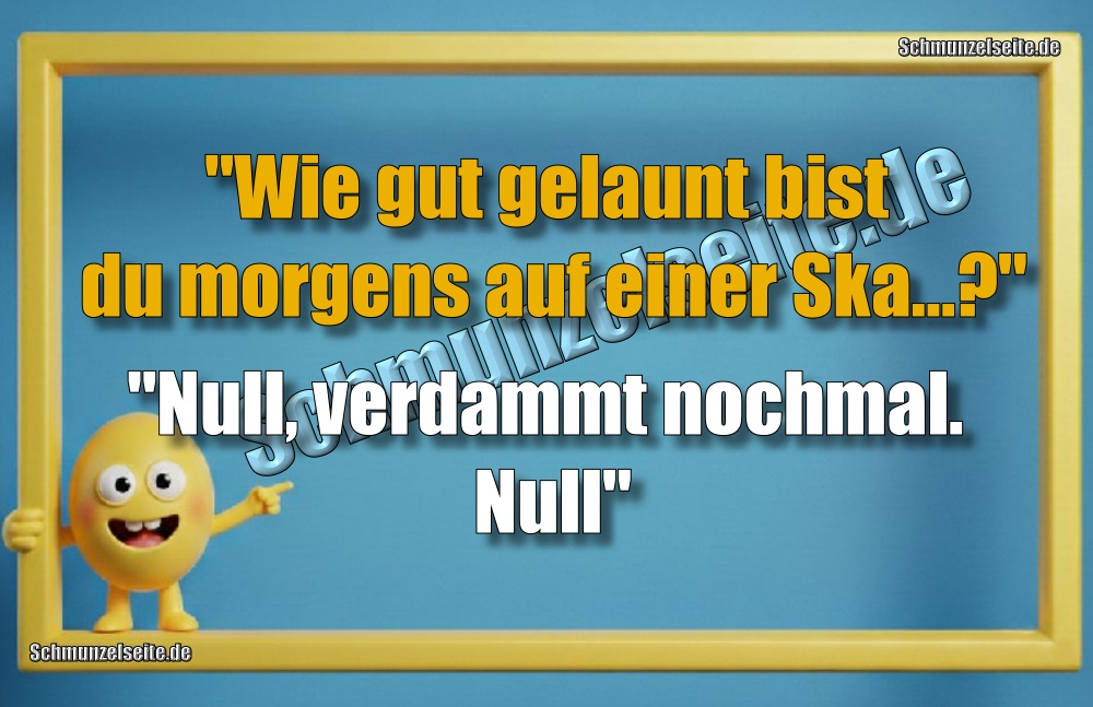"Wie gut gelaunt bist du morgens auf einer Ska...?" "Null, verdammt nochmal. Null."