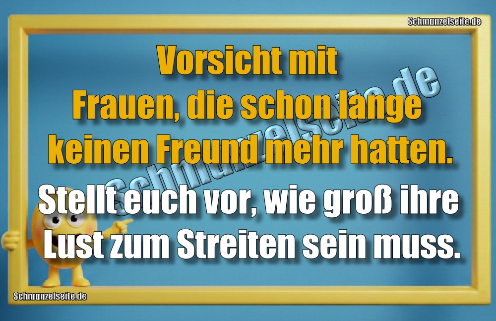 Vorsicht mit Frauen, die schon lange keinen Freund mehr hatten. Stellt euch vor, wie groß ihre Lust zum Streiten sein muss.