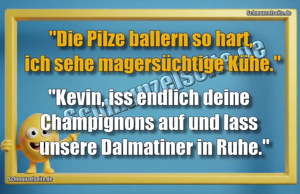 "Die Pilze ballern so hart, ich sehe magersüchtige Kühe." "Kevin, iss endlich deine Champignons auf und lass unsere Dalmatiner in Ruhe."