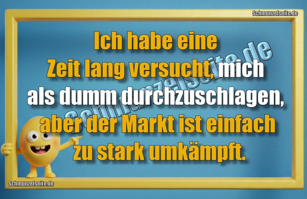 Ich habe eine Zeit lang versucht, mich als dumm durchzuschlagen, aber der Markt ist einfach zu stark umkämpft.