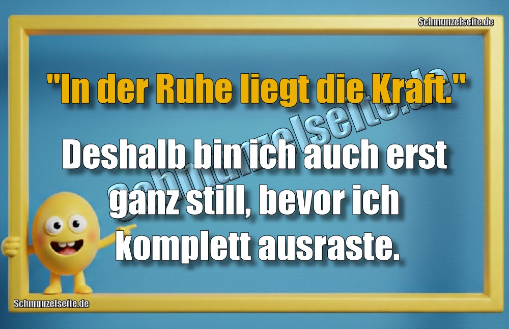 "In der Ruhe liegt die Kraft."Deshalb bin ich auch erst ganz still, bevor ich komplett ausraste.