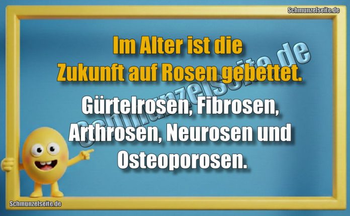 Im Alter ist die Zukunft auf Rosen gebettet. Gürtelrosen, Fibrosen, Arthrosen, Neurosen und Osteoporosen.