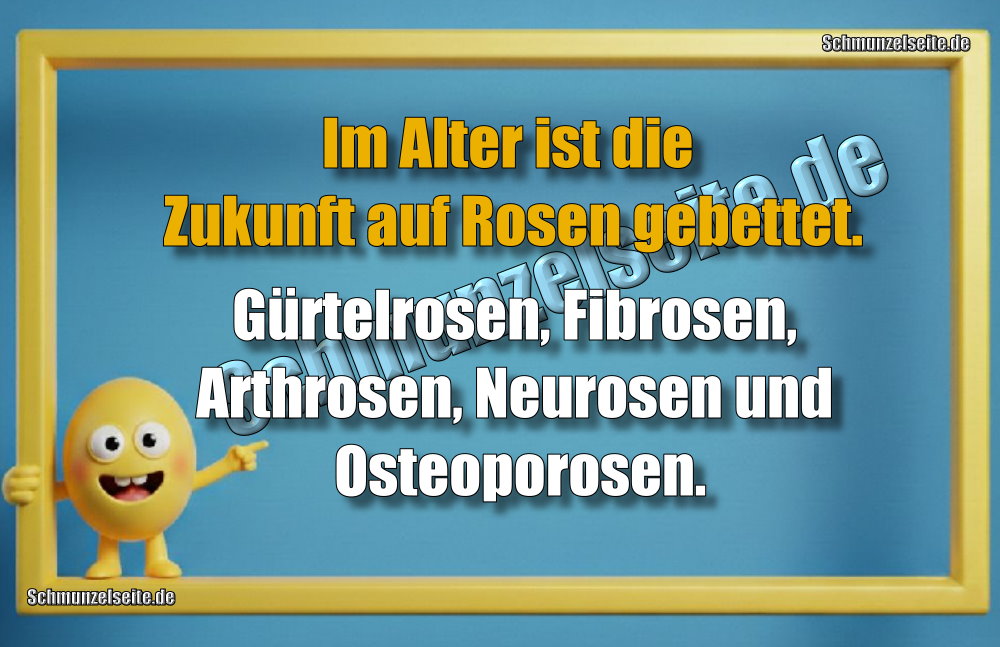 Im Alter ist die Zukunft auf Rosen gebettet. Gürtelrosen, Fibrosen, Arthrosen, Neurosen und Osteoporosen.