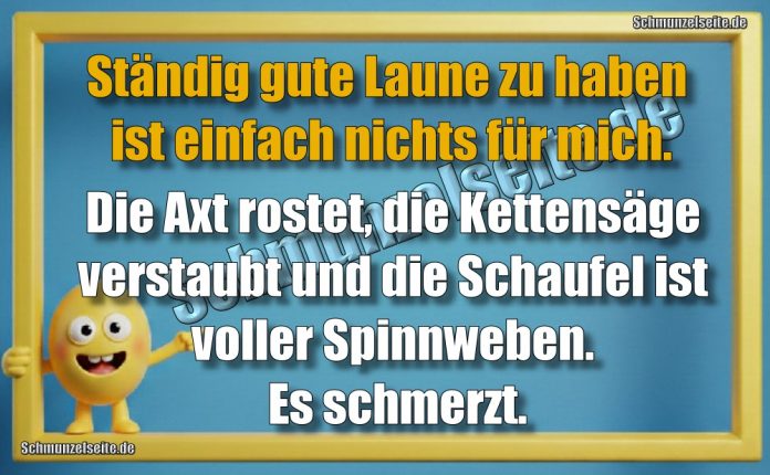 Ständig gute Laune zu haben ist einfach nichts für mich. Die Axt rostet, die Kettensäge verstaubt und die Schaufel ist voller Spinnweben. Es schmerzt.