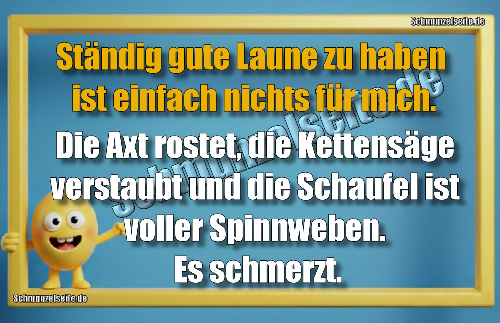 Ständig gute Laune zu haben ist einfach nichts für mich. Die Axt rostet, die Kettensäge verstaubt und die Schaufel ist voller Spinnweben. Es schmerzt.