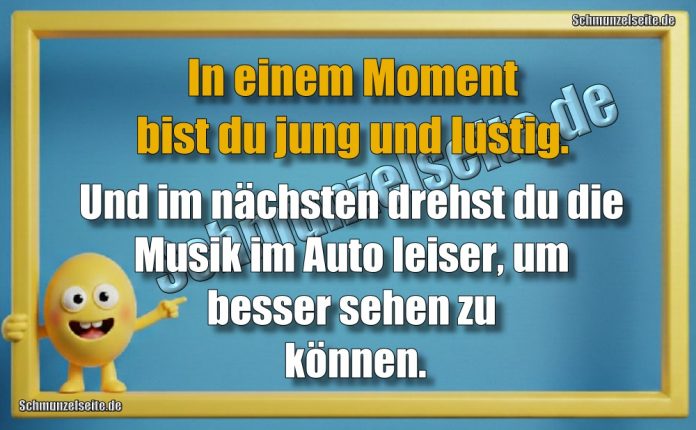 In einem Moment bist du jung und lustig. Und im nächsten drehst du die Musik im Auto leiser, um besser sehen zu können.