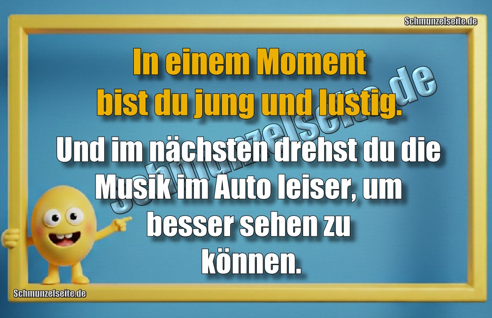 In einem Moment bist du jung und lustig. Und im nächsten drehst du die Musik im Auto leiser, um besser sehen zu können.
