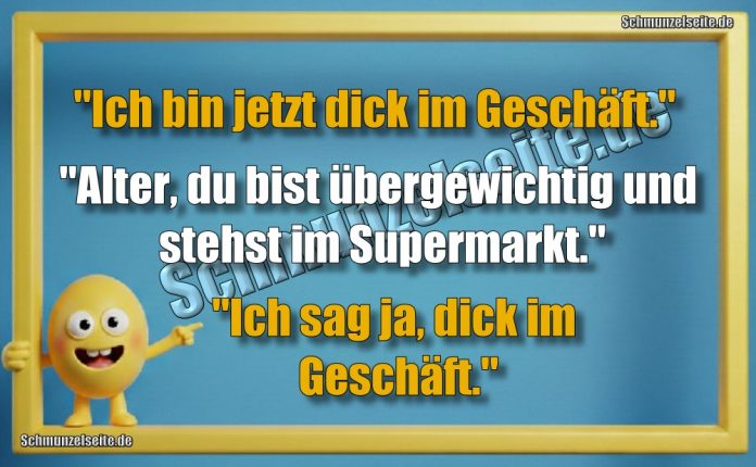 "Ich bin jetzt dick im Geschäft." "Alter, du bist übergewichtig und stehst im Supermarkt." "Ich sag ja, dick im Geschäft."