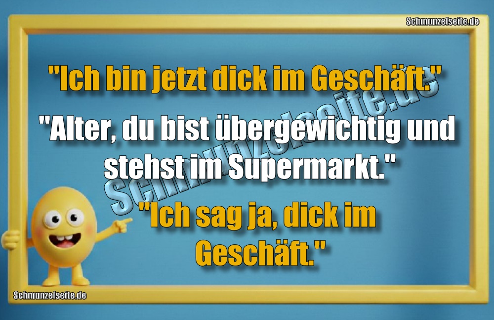 "Ich bin jetzt dick im Geschäft." "Alter, du bist übergewichtig und stehst im Supermarkt." "Ich sag ja, dick im Geschäft."