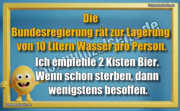 Die Bundesregierung rät zur Lagerung von 10 Litern Wasser pro Person. Ich empfehle 2 Kisten Bier. Wenn schon sterben, dann wenigstens besoffen.