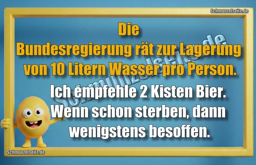 Die Bundesregierung rät zur Lagerung von 10 Litern Wasser pro Person. Ich empfehle 2 Kisten Bier. Wenn schon sterben, dann wenigstens besoffen.