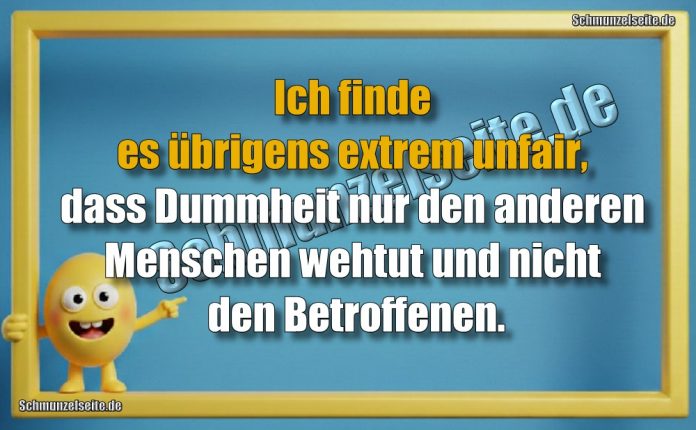 Ich finde es übrigens extrem unfair, dass Dummheit nur den anderen Menschen wehtut und nicht den Betroffenen.