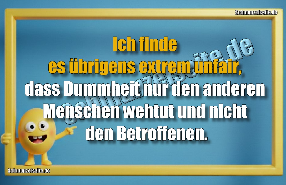 Ich finde es übrigens extrem unfair, dass Dummheit nur den anderen Menschen wehtut und nicht den Betroffenen.