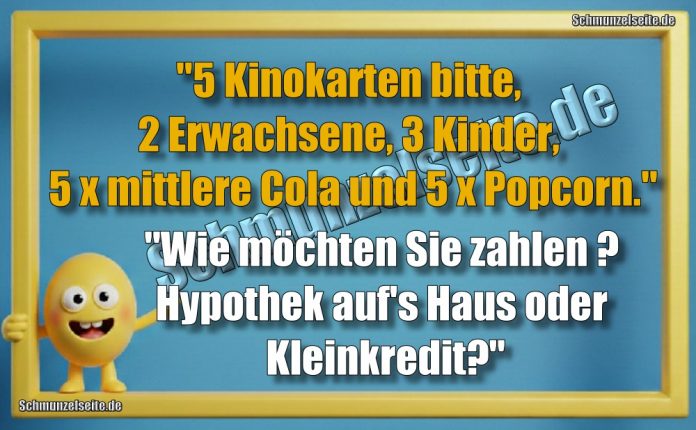 "5 Kinokarten bitte, 2 Erwachsene, 3 Kinder, 5 x mittlere Cola und 5 x Popcorn." "Wie möchten Sie zahlen? Hypothek aufs Haus oder Kleinkredit?"