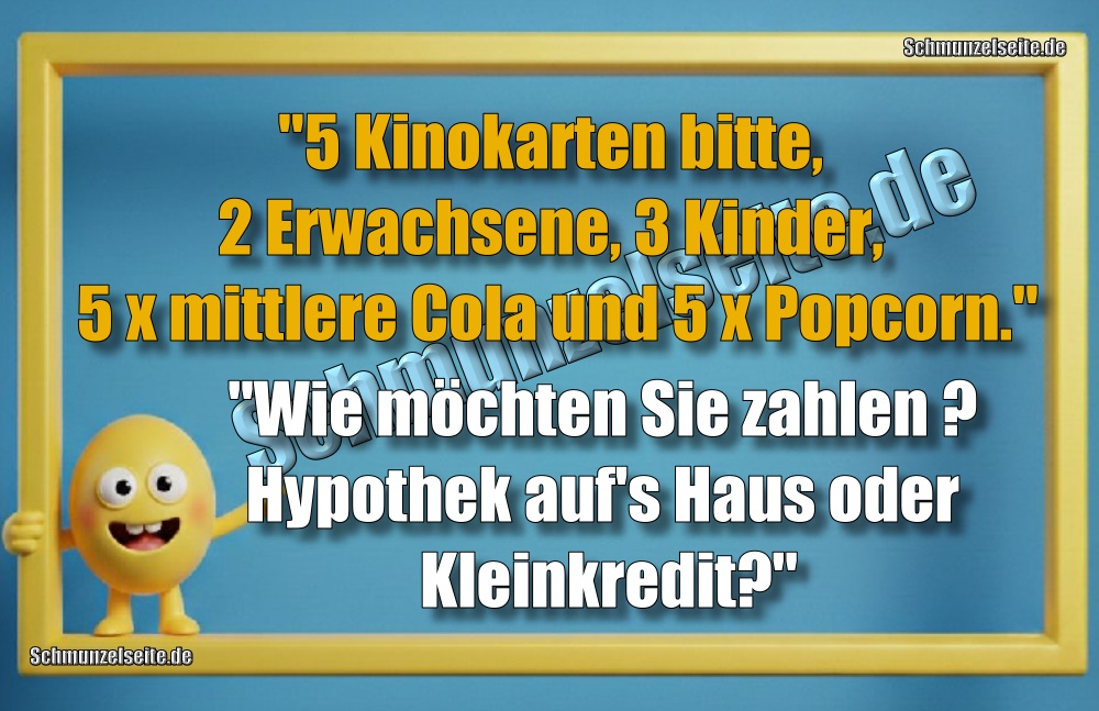 "5 Kinokarten bitte, 2 Erwachsene, 3 Kinder, 5 x mittlere Cola und 5 x Popcorn." "Wie möchten Sie zahlen? Hypothek aufs Haus oder Kleinkredit?"