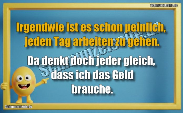 Irgendwie ist es schon peinlich, jeden Tag arbeiten zu gehen. Da denkt doch jeder gleich, dass ich das Geld brauche.