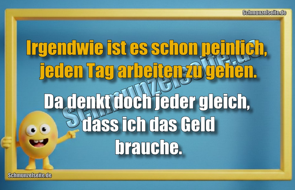 Irgendwie ist es schon peinlich, jeden Tag arbeiten zu gehen. Da denkt doch jeder gleich, dass ich das Geld brauche.