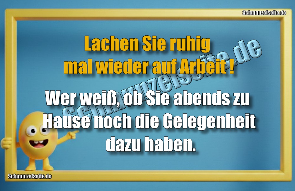 Lachen Sie ruhig mal wieder auf Arbeit! Wer weiß, ob Sie abends zu Hause noch die Gelegenheit dazu haben.