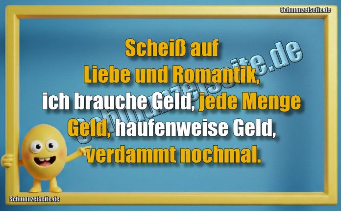 Scheiß auf Liebe und Romantik, ich brauche Geld, jede Menge Geld, haufenweise Geld, verdammt nochmal.