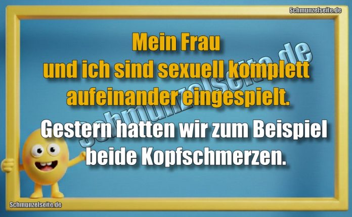 Mein Frau und ich sind sexuell komplett aufeinander eingespielt. Gestern hatten wir zum Beispiel beide Kopfschmerzen.