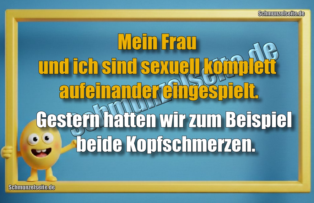 Mein Frau und ich sind sexuell komplett aufeinander eingespielt. Gestern hatten wir zum Beispiel beide Kopfschmerzen.