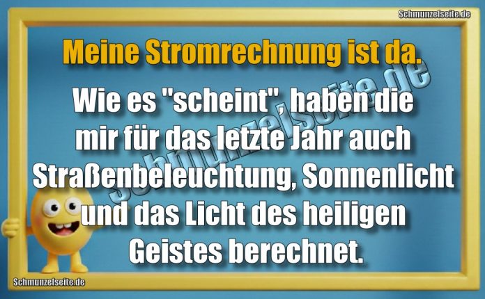 Meine Stromrechnung ist da. Wie es "scheint", haben die mir für das letzte Jahr auch Straßenbeleuchtung, Sonnenlicht und das Licht des heiligen Geistes berechnet.