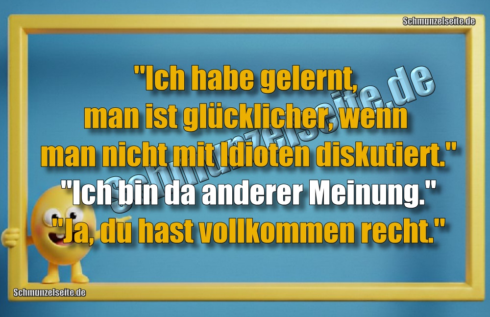 "Ich habe gelernt, man ist glücklicher, wenn man nicht mit Idioten diskutiert." "Ich bin da anderer Meinung." "Ja, du hast vollkommen recht."