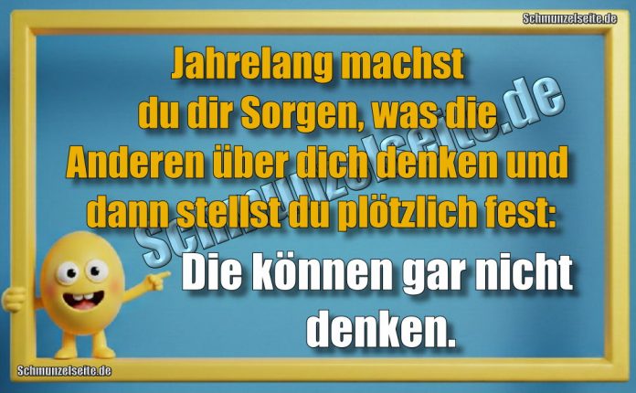 Jahrelang machst du dir Sorgen, was die Anderen über dich denken und dann stellst du plötzlich fest: Die können gar nicht denken.