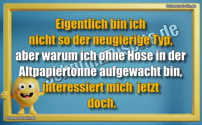 Eigentlich bin ich nicht so der neugierige Typ, aber warum ich ohne Hose in der Altpapiertonne auf gewacht bin, interessiert mich  jetzt doch.