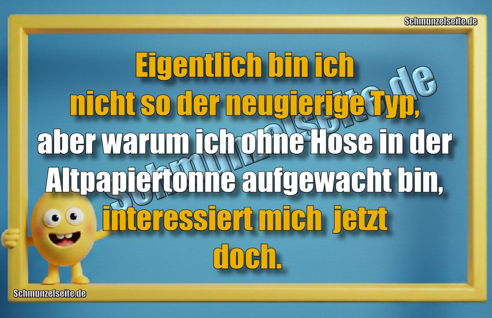 Eigentlich bin ich nicht so der neugierige Typ, aber warum ich ohne Hose in der Altpapiertonne auf gewacht bin, interessiert mich  jetzt doch.
