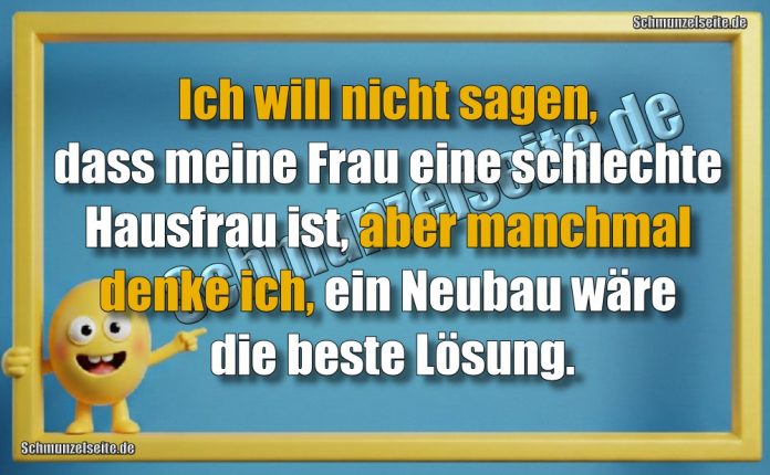 Ich will nicht sagen, dass meine Frau eine schlechte Hausfrau ist, aber manchmal denke ich, ein Neubau wäre die beste Lösung.