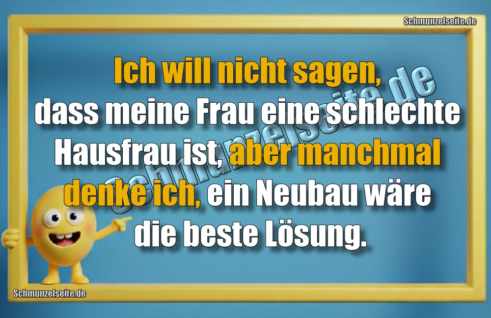 Ich will nicht sagen, dass meine Frau eine schlechte Hausfrau ist, aber manchmal denke ich, ein Neubau wäre die beste Lösung.