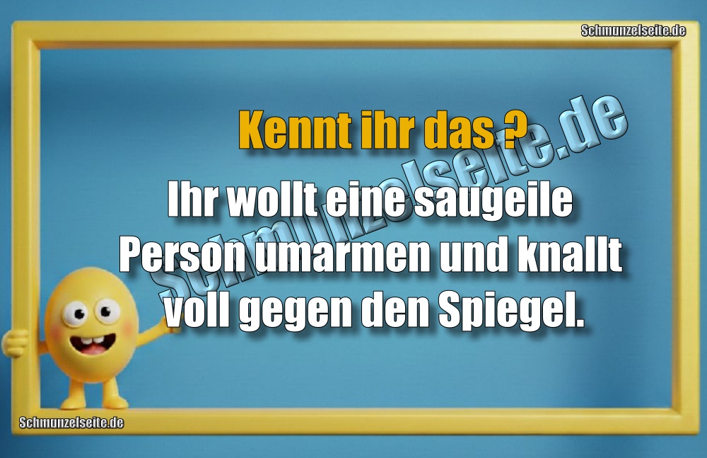 Kennt ihr das? Ihr wollt eine saugeile Person umarmen und knallt voll gegen den Spiegel.