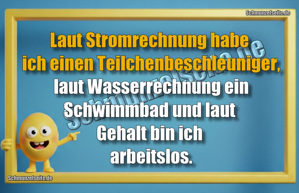 Laut Stromrechnung habe ich einen Teilchenbeschleuniger, laut Wasserrechnung ein Schwimmbad und laut Gehalt bin ich arbeitslos.