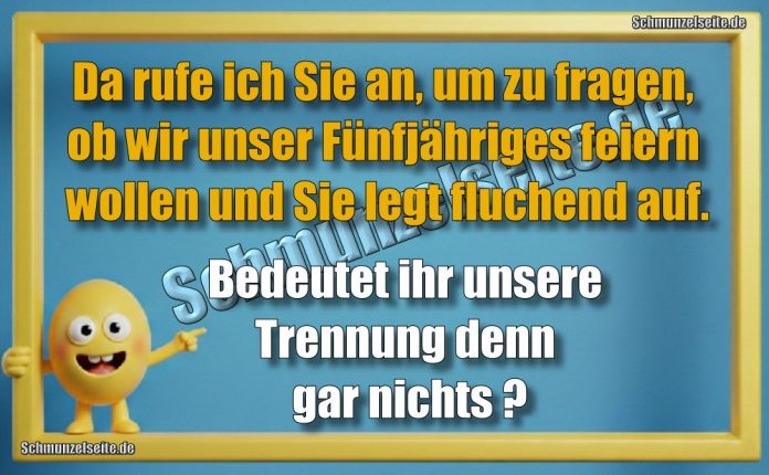 Da rufe ich Sie an, um zu fragen, ob wir unser Fünfjähriges feiern wollen und Sie legt fluchend auf. Bedeutet ihr unsere Trennung denn gar nichts?