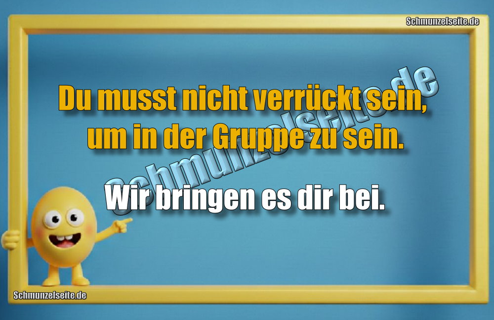 Du musst nicht verrückt sein, um in der Gruppe zu sein. Wir bringen es dir bei.