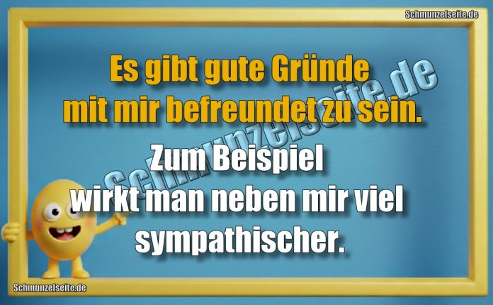 Es gibt gute Gründe mit mir befreundet zu sein. Zum Beispiel wirkt man neben mir viel sympathischer.