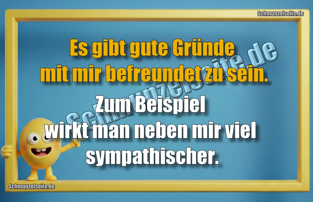 Es gibt gute Gründe mit mir befreundet zu sein. Zum Beispiel wirkt man neben mir viel sympathischer.